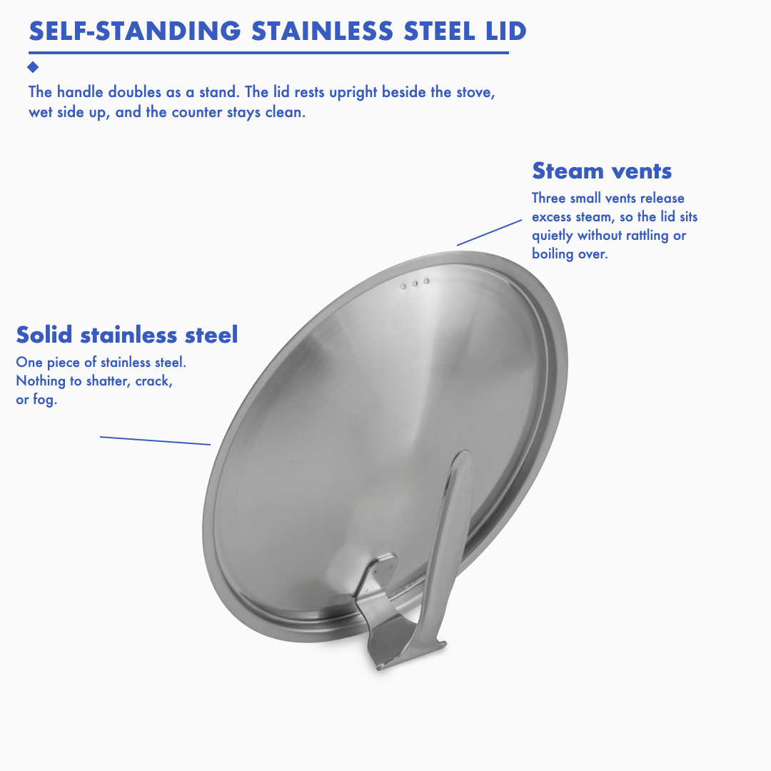 Self-standing stainless steel lid: the handle doubles as a stand so the lid rests upright beside the stove, solid stainless steel with nothing to shatter or fog, three steam vents